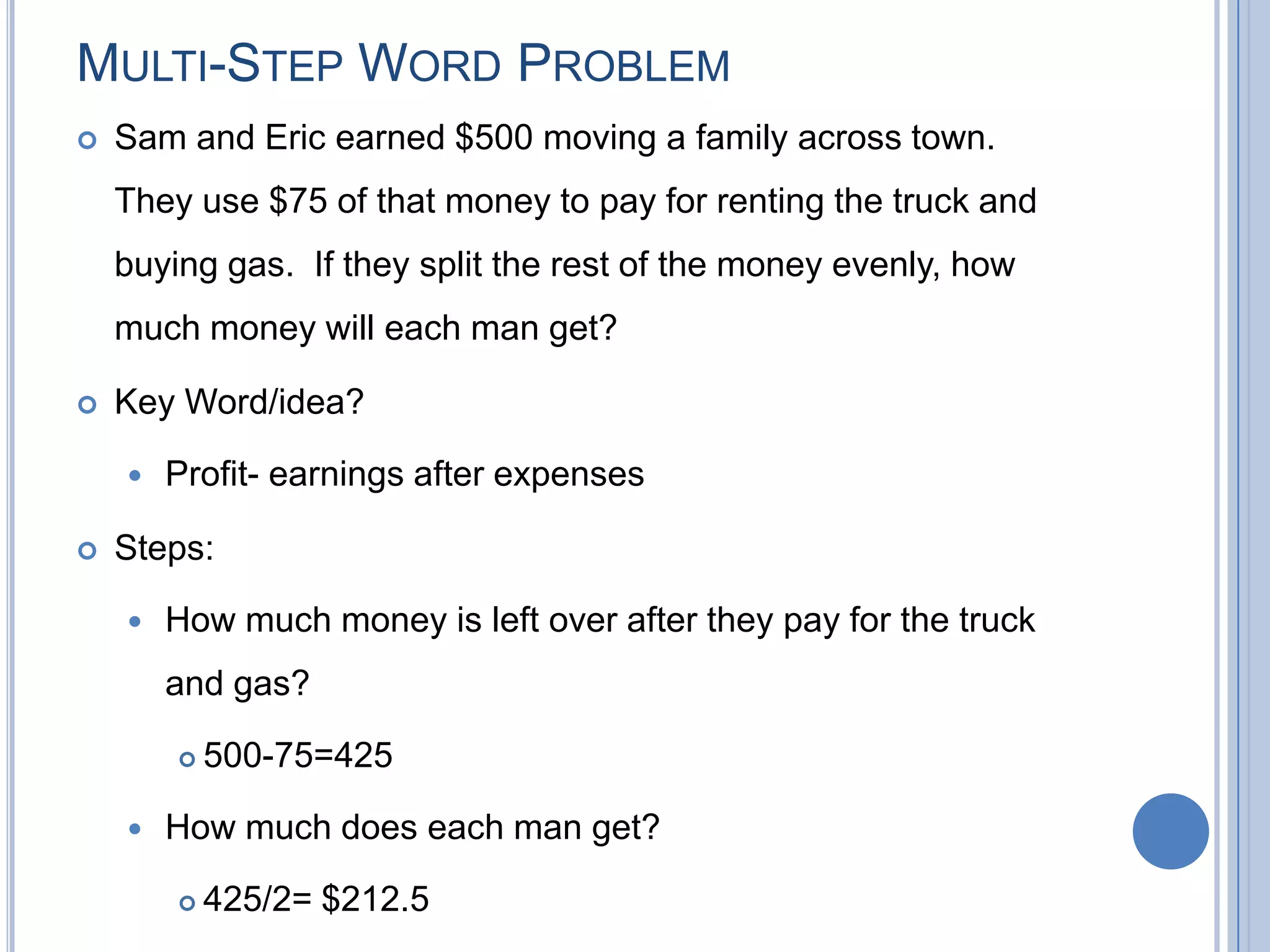 MULTI-STEP WORD PROBLEM
   Sam and Eric earned $500 moving a family across town.
    They use $75 of that money to pay for renting the truck and
    buying gas. If they split the rest of the money evenly, how
    much money will each man get?

   Key Word/idea?

       Profit- earnings after expenses

   Steps:

       How much money is left over after they pay for the truck
        and gas?

           500-75=425

       How much does each man get?

           425/2= $212.5
 