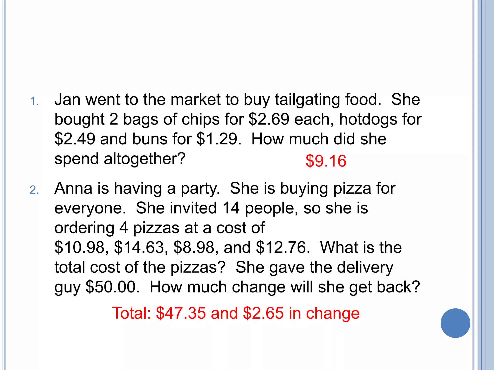 1.   Jan went to the market to buy tailgating food. She
     bought 2 bags of chips for $2.69 each, hotdogs for
     $2.49 and buns for $1.29. How much did she
     spend altogether?                  $9.16
2.   Anna is having a party. She is buying pizza for
     everyone. She invited 14 people, so she is
     ordering 4 pizzas at a cost of
     $10.98, $14.63, $8.98, and $12.76. What is the
     total cost of the pizzas? She gave the delivery
     guy $50.00. How much change will she get back?
            Total: $47.35 and $2.65 in change
 