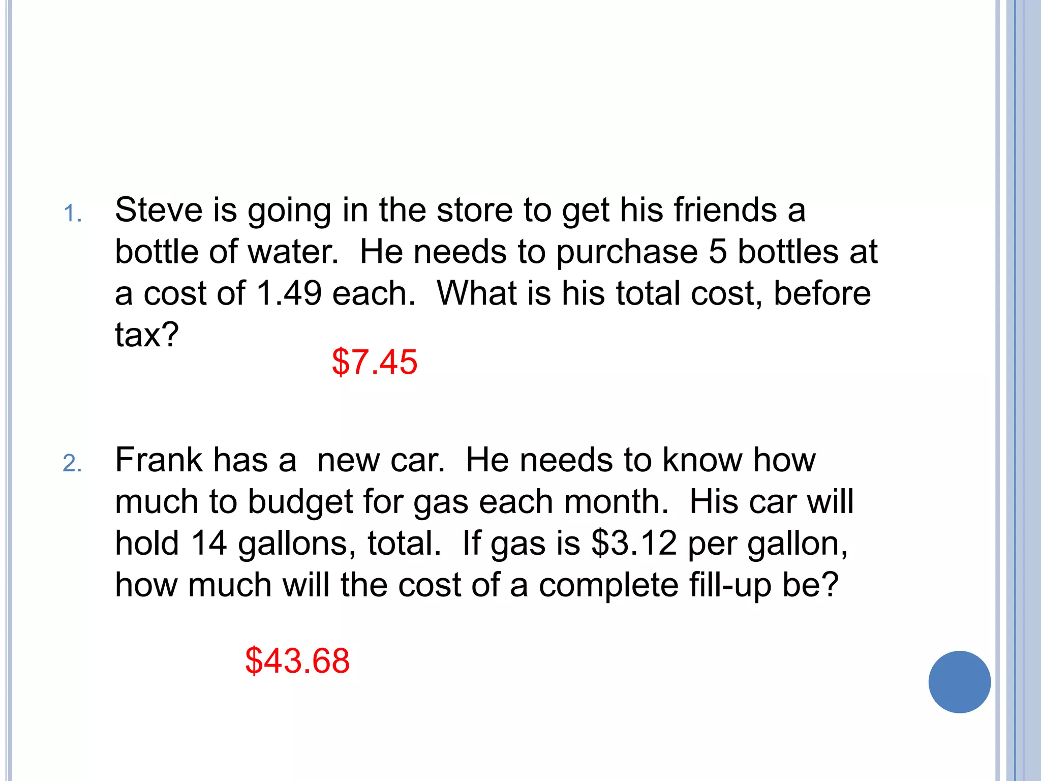 1.   Steve is going in the store to get his friends a
     bottle of water. He needs to purchase 5 bottles at
     a cost of 1.49 each. What is his total cost, before
     tax?
                    $7.45

2.   Frank has a new car. He needs to know how
     much to budget for gas each month. His car will
     hold 14 gallons, total. If gas is $3.12 per gallon,
     how much will the cost of a complete fill-up be?

             $43.68
 