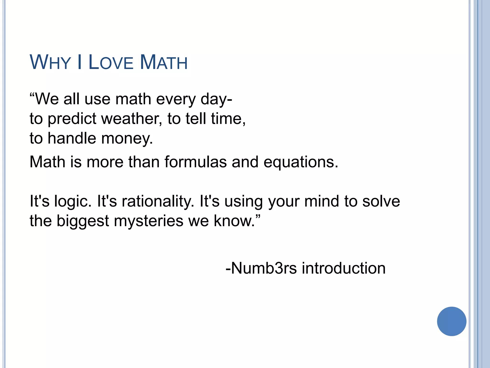 WHY I LOVE MATH
“We all use math every day-
to predict weather, to tell time,
to handle money.
Math is more than formulas and equations.

It's logic. It's rationality. It's using your mind to solve
the biggest mysteries we know.”

                               -Numb3rs introduction
 