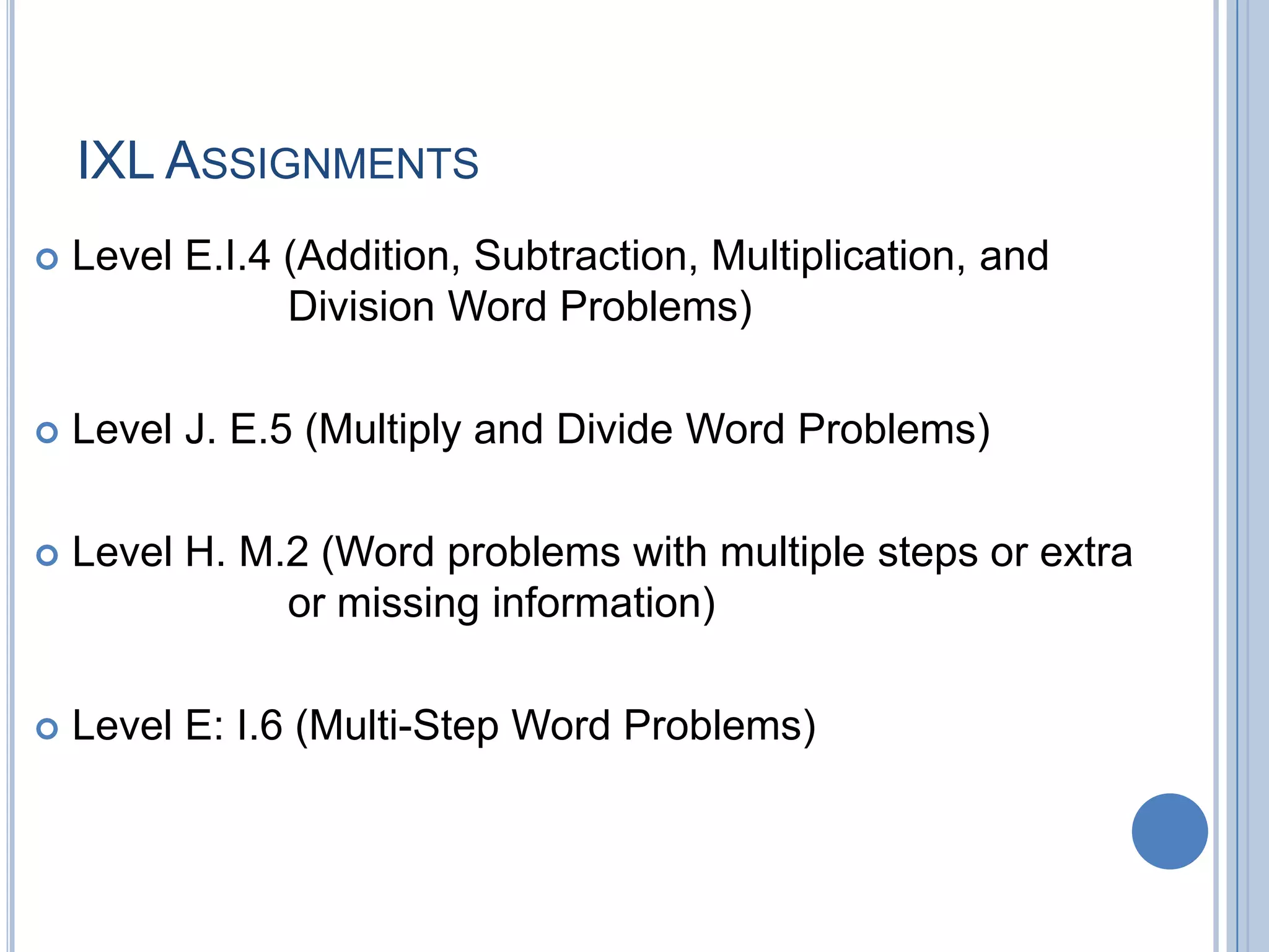 IXL ASSIGNMENTS
   Level E.I.4 (Addition, Subtraction, Multiplication, and
                Division Word Problems)

   Level J. E.5 (Multiply and Divide Word Problems)

   Level H. M.2 (Word problems with multiple steps or extra
               or missing information)

   Level E: I.6 (Multi-Step Word Problems)
 