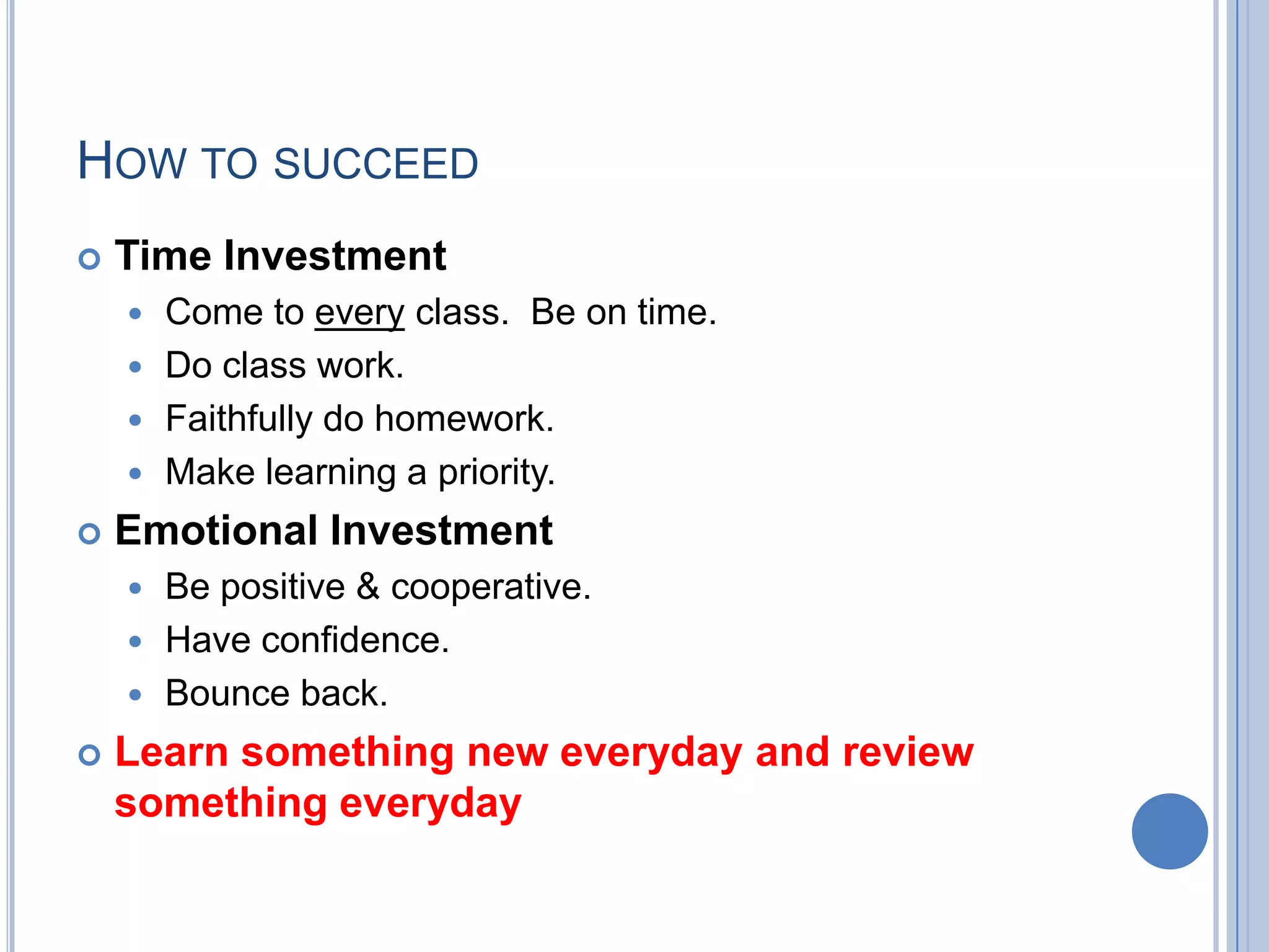 HOW TO SUCCEED
   Time Investment
     Come to every class. Be on time.
     Do class work.
     Faithfully do homework.
     Make learning a priority.

   Emotional Investment
     Be positive & cooperative.
     Have confidence.
     Bounce back.

   Learn something new everyday and review
    something everyday
 