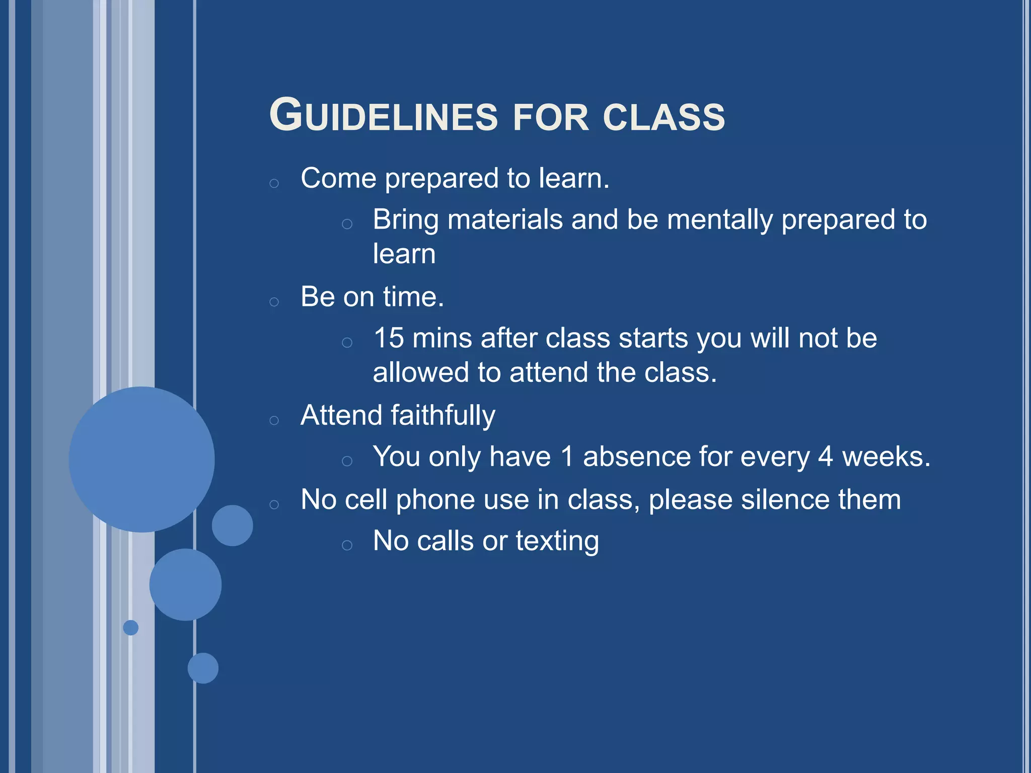 GUIDELINES FOR CLASS
o   Come prepared to learn.
       o Bring materials and be mentally prepared to
         learn
o   Be on time.
       o 15 mins after class starts you will not be
         allowed to attend the class.
o   Attend faithfully
       o You only have 1 absence for every 4 weeks.
o   No cell phone use in class, please silence them
       o No calls or texting
 