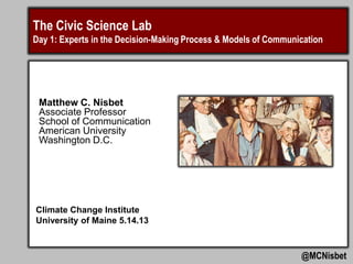 The Civic Science Lab
Day 1: Experts in the Decision-Making Process & Models of Communication
@MCNisbet
Climate Change Institute
University of Maine 5.14.13
Matthew C. Nisbet
Associate Professor
School of Communication
American University
Washington D.C.
 