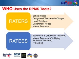 RCTQ
WHO Uses the RPMS Tools?
• School Heads
• Designated Teachers-in-Charge
• Head Teachers
• Department Heads
• Master Teachers
RATERS
• Teachers I-III (Proficient Teachers)
• Master Teachers I-IV (Highly
Proficient Teachers)
• ***for SHS
RATEES
 