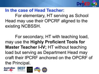 RCTQ
In the case of Head Teacher:
For elementary, HT serving as School
Head may use their OPCRF aligned to the
existing NCBSSH.
For secondary, HT with teaching load,
may use the Highly Proficient Tools for
Master Teacher I-IV; HT without teaching
load but serving as Department Head may
craft their IPCRF anchored on the OPCRF of
the Principal.
 