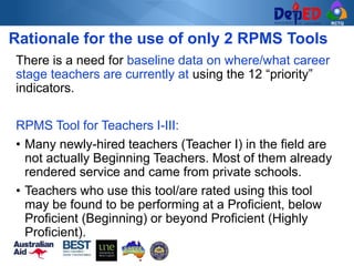 RCTQ
There is a need for baseline data on where/what career
stage teachers are currently at using the 12 “priority”
indicators.
RPMS Tool for Teachers I-III:
• Many newly-hired teachers (Teacher I) in the field are
not actually Beginning Teachers. Most of them already
rendered service and came from private schools.
• Teachers who use this tool/are rated using this tool
may be found to be performing at a Proficient, below
Proficient (Beginning) or beyond Proficient (Highly
Proficient).
Rationale for the use of only 2 RPMS Tools
 