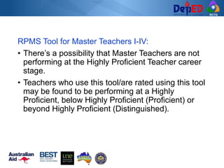 RCTQ
RPMS Tool for Master Teachers I-IV:
• There’s a possibility that Master Teachers are not
performing at the Highly Proficient Teacher career
stage.
• Teachers who use this tool/are rated using this tool
may be found to be performing at a Highly
Proficient, below Highly Proficient (Proficient) or
beyond Highly Proficient (Distinguished).
 