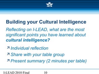 I-LEAD 2010 Final 10
Building your Cultural Intelligence
 Individual reflection
 Share with your table group
 Present summary (2 minutes per table)
Reflecting on I-LEAD, what are the most
significant points you have learned about
cultural intelligence?
 