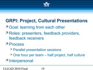 I-LEAD 2010 Final 19
GRPI: Project, Cultural Presentations
 Goal: learning from each other
 Roles: presenters, feedback providers,
feedback receivers
 Process
 Parallel presentation sessions
 One hour per team – half project, half culture
 Interpersonal
 