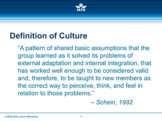 I-LEAD 2010 Launch Workshop 7
Definition of Culture
“A pattern of shared basic assumptions that the
group learned as it solved its problems of
external adaptation and internal integration, that
has worked well enough to be considered valid
and, therefore, to be taught to new members as
the correct way to perceive, think, and feel in
relation to those problems.”
– Schein, 1992
 