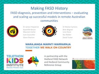 Dr James Fitzpatrick Dr Martyn Symons
Kaashifah Bruce Bree Wagner
Maureen Carter June Oscar
June Councillor Roz Walker
Glenn Pearson David Tucker
Making FASD History
FASD diagnosis, prevention and interventions – evaluating
and scaling up successful models in remote Australian
communities
in partnership with the
Hedland FASD Network
and Hedland Community
Reference Group
 