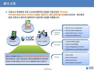 2 
- Internal Use Only - 
회사 소개 
오픈소스 컨설팅은 오픈 소스에 전문적인 컨설팅 기업으로써 Technical 
Architect/Application Architect 컨설팅, 클라우드 관련 솔루션을 제공하고 있으며, 레드햇과 
같은 오픈소스 벤더의 솔루션의 기술지원 사업을 수행합니다. 
오픈소스 컨설팅은 오픈소스 운영체제/웹서버/미들웨어를 전문적으로 지원 
하는 회사입니다. 또한 시스템 인프라, 개발 인프라를 위한 TA/AA에 대한 
컨설팅 서비스를 지원하고 있으며, Athena 제품군을 보유하고 있습니다. 
Solution 
• Athena SQS 
• Athena Provisioning 
• Athena Monitoring 
• Other Solution Frameworks 
Consulting 
• 시스템 아키텍처 컨설팅 
• Amazon AWS 컨설팅 
• Technical/Application Architect 
• Middleware/Linux Dedicated Engineer 
Technical 
Support 
• Red Hat Linux, Virtualization 
• Red Hat JBoss Middleware 
• Apache Web Server, Tomcat 
• MySQL/MariaDB/Percona 
컨설팅 영역 오픈소스 기술지원 
솔루션 영역 
 