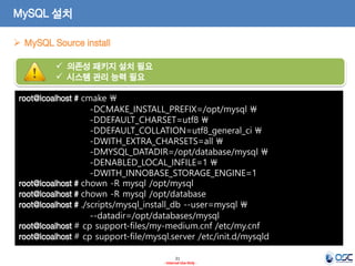 21 
- Internal Use Only - 
MySQL 설치 
MySQL Source install 
root@lcoalhost # cmake  -DCMAKE_INSTALL_PREFIX=/opt/mysql  
-DDEFAULT_CHARSET=utf8  
-DDEFAULT_COLLATION=utf8_general_ci  
-DWITH_EXTRA_CHARSETS=all  
-DMYSQL_DATADIR=/opt/database/mysql  
-DENABLED_LOCAL_INFILE=1  
-DWITH_INNOBASE_STORAGE_ENGINE=1 
root@lcoalhost # chown -R mysql /opt/mysql 
root@lcoalhost # chown -R mysql /opt/database 
root@lcoalhost # ./scripts/mysql_install_db --user=mysql  
--datadir=/opt/databases/mysql 
root@lcoalhost # cp support-files/my-medium.cnf /etc/my.cnf 
root@lcoalhost # cp support-file/mysql.server /etc/init.d/mysqld 
의존성 패키지 설치 필요 
시스템 관리 능력 필요  