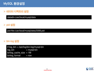 25 
- Internal Use Only - 
MySQL 환경설정 
datadir=/usr/local/mysql/data 
데이터 디렉토리 설정 
pid-file=/usr/local/mysql/data/3306.pid 
pid 설정 
# log_bin = /opt/log/bin-log/mysql-bin 
log_bin = mysql-bin 
binlog_cache_size = 1M 
binlog_format = row 
bin-log 설정  