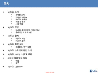 4 
- Internal Use Only - 
목차 
MySQL 소개 
간략한 소개 
version history 
MySQL 사용처 
제품 군 변화 
시장 변화 
MySQL 구성 
MySQL 클라이언트 / 서버 개념 
클라이언트 프로그램 
MySQL 설치 
MySQL 버전 
MySQL 설치 
MySQL 환경 설정 
환경설정, 변수 설정 
MySQL 스토리지 엔진 소개 
MySQL tuning 소개 및 방법 
데이터 백업/복구 방법 
백업 
복구 
MySQL Upgrade  