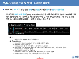 41 
- Internal Use Only - 
MySQL tuning 소개 및 방법 - Explain 활용법 MySQL이 SELECT 명령문을 실행하는 방법에 대한 정보를 얻기 위한 수단 
MySQL은 쿼리 실행 플랜(query execution plan) 정보를 옵티마이져 (optimizer)에서 가져 와서 출력 한다. 즉, MySQL은 테이블들이 어떤 순서로 조인(join)하는지에 대한 정보를 포함해서, SELECT를 처리하는 방법에 대해서 알려 준다. 
> Explain select * from store 
 id 
•SELECT 번호, 쿼리내의 SELECT 의 구분번호 
 Select type 
•SIMPLE: 단순 SELECT (UNION 이나 서브쿼리를 사용하지 않음) 
•PRIMARY: 가장 외곽의 SELECT 
•UNION: UNION 에서의 두 번째 혹은 나중에 따라오는 SELECT 
•DEPENDENT UNION: UNION 에서의 두 번째 혹은 나중에 따라오는 SELECT, 외곽쿼리에 의존적 
•UNION RESULT: UNION 의 결과물 
•SUBQUERY: 서브쿼리의 첫 번째 SELECT 
•DEPENDENT SUBQUERY: 서브쿼리의 첫 번째 SELECT, 외곽쿼리에 의존적 
•DERIVED: SELECT 로 추출된 테이블 (FROM 절 내부의 서브쿼리)  