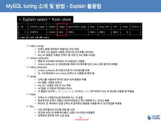 43 
- Internal Use Only - 
MySQL tuning 소개 및 방법 - Explain 활용법 
> Explain select * from store 
index_merge 
•인덱스 병합 최적화가 적용되는 조인 타입 
•이 경우, key 컬럼은 사용된 인덱스의 리스트를 나타내며 
•key_len 컬럼은 사용된 인덱스 중 가장 긴 key 명을 나타냄 
unique_subquery 
•몇몇 IN 서브쿼리 처리에서 ref 타입대신 사용됨 
•unique_subquery 는 성능향상을 위해 서브쿼리를 단순 index 검색 함수로 대체함 
index_subquery 
•unique_subquery 와 마찬가지로 IN 서브쿼리를 대체 
•단, 서브쿼리에서 non-unique 인덱스가 사용될 때 동작 함 
range 
•인덱스를 사용하여 주어진 범위 내의 행들만 추출 
•key 컬럼: 사용된 인덱스 
•key_len: 사용된 가장 긴 key 부분 
•ref 컬럼: 이 타입의 조인에서 NULL 
•키 컬럼이 상수와 =, <>, >, >=, <, <=, IS NULL, <=>, BETWEEN 또는 IN 연산에 사용될 때 적용됨 
index 
•인덱스가 스캔된다는걸 제외하면 ALL 과 같음 
•일반적으로 인덱스 파일이 데이터파일보다 작기 때문에 ALL 보다는 빠름 
•MySQL 은 쿼리에서 단일 인덱스의 일부분인 컬럼을 사용할 때 이 조인타입을 적용함 
ALL 
•이전 테이블과의 조인을 위해 풀 스캔 
•(조인에 쓰인) 첫 번째 테이블이 고정이 아니라면 비효율적 
•대부분의 경우에 아주 느린 성능  