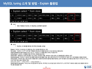 46 
- Internal Use Only - 
MySQL tuning 소개 및 방법 - Explain 활용법 
> Explain select * from store 
 rows 
•쿼리 수행에서 MySQL 이 예상하는 검색해야 할 행수 
> Explain select * from store 
 extra 
•MySQL 이 쿼리를 해석한 추가적인 정보를 나타냄 Distinct : MySQL 이 매치되는 첫 행을 찾는 즉시 검색을 중단한다는 의미 Not exists : MySQL 이 LEFT JOIN 을 수행함에 매치되는 한 행을 찾으면 더 이상 매치되는 행을 검색x range checked for each record (index map: #) : MySQL 이 사용할 좋은 인덱스가 없음 의미 Using filesort : MySQL 이 정렬을 위해 추가적인 과정을 필요로 함 Using index : 컬럼정보가 실제 테이블이 아닌 인덱스 트리에서 추출, 쿼리에서 단일 인덱스 된 컬럼들만을 사용하는 경우 Using temporary : MySQL 이 결과의 재사용을 위해 임시테이블을 사용, 쿼리 내에 GROUP BY 와 ORDER BY 절이 각기 다른 컬럼을 사용할 때 발생 Using where : WHERE 절이 다음 조인에 사용될 행이나 클라이언트에게 돌려질 행을 제한하는 경우 테이블의 모든 행을 검사할 의도가 아니면 ALL 이나 index 라면 쿼리사용이 잘못된 것임 Using sort_union(…) , Using union(…) , Using intersect(…) Using index for group-by : Using index 와 접근방식이 같으며, 추가적인 디스크 접근 없이 GROUP BY 나 DICTINCT 쿼리에 사용된 모든 컬럼에 대한 인덱스를 찾았음을 의미  