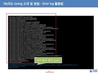 48 
- Internal Use Only - 
MySQL tuning 소개 및 방법 - Error log 활용법 
stack_bottom = 2b45c45f8def thread_stack 0x40000 
/app/mysql/bin/mysqld(my_print_stacktrace+0x35)[0x925a65] 
/app/mysql/bin/mysqld(handle_fatal_signal+0x3e8)[0x69b1b8] 
/lib64/libpthread.so.0[0x3db560f500] 
/app/mysql/bin/mysqld(_ZNK12Field_string4typeEv+0x19)[0x809679] 
/app/mysql/bin/mysqld(_Z10field_convP5FieldS0_+0x74)[0x810894] 
/app/mysql/bin/mysqld(_ZN10Item_field13save_in_fieldEP5Fieldb+0x44)[0x5c7464] 
/app/mysql/bin/mysqld(_Z12sp_eval_exprP3THDP5FieldPP4Item+0x88)[0x69baf8] 
/app/mysql/bin/mysqld(_ZN11sp_rcontext12set_variableEP3THDP5FieldPP4Item+0x1a)[0x6a60ca] 
/app/mysql/bin/mysqld(_ZN9sp_cursor24Select_fetch_into_spvars9send_dataER4ListI4ItemE+0x60)[0x6a6150] 
/app/mysql/bin/mysqld(_ZN19Materialized_cursor5fetchEm+0x4d)[0x6e8fbd] 
/app/mysql/bin/mysqld(_ZN9sp_cursor5fetchEP3THDP4ListI11sp_variableE+0xd0)[0x6a6b70] 
/app/mysql/bin/mysqld(_ZN15sp_instr_cfetch7executeEP3THDPj+0x34)[0x85c184] 
/app/mysql/bin/mysqld(_ZN7sp_head7executeEP3THDb+0x4bd)[0x6a0f4d] 
/app/mysql/bin/mysqld(_ZN7sp_head17execute_procedureEP3THDP4ListI4ItemE+0x683)[0x6a1a93] 
/app/mysql/bin/mysqld(_Z21mysql_execute_commandP3THD+0x44b5)[0x71a045] 
/app/mysql/bin/mysqld(_ZN13sp_instr_stmt9exec_coreEP3THDPj+0x60)[0x85c2c0] 
/app/mysql/bin/mysqld(_ZN12sp_lex_instr23reset_lex_and_exec_coreEP3THDPjb+0x234)[0x85c874] 
/app/mysql/bin/mysqld(_ZN12sp_lex_instr29validate_lex_and_execute_coreEP3THDPjb+0x99)[0x85e0c9] 
/app/mysql/bin/mysqld(_ZN13sp_instr_stmt7executeEP3THDPj+0x182)[0x85e3f2] 
/app/mysql/bin/mysqld(_ZN7sp_head7executeEP3THDb+0x4bd)[0x6a0f4d] 
/app/mysql/bin/mysqld(_ZN7sp_head17execute_procedureEP3THDP4ListI4ItemE+0x683)[0x6a1a93] 
/app/mysql/bin/mysqld(_Z21mysql_execute_commandP3THD+0x44b5)[0x71a045] 
/app/mysql/bin/mysqld(_ZN13sp_instr_stmt9exec_coreEP3THDPj+0x60)[0x85c2c0] 
/app/mysql/bin/mysqld(_ZN12sp_lex_instr23reset_lex_and_exec_coreEP3THDPjb+0x234)[0x85c874] 
/app/mysql/bin/mysqld(_ZN12sp_lex_instr29validate_lex_and_execute_coreEP3THDPjb+0x99)[0x85e0c9] 
/app/mysql/bin/mysqld(_ZN13sp_instr_stmt7executeEP3THDPj+0x182)[0x85e3f2] 
/app/mysql/bin/mysqld(_ZN7sp_head7executeEP3THDb+0x4bd)[0x6a0f4d] 
/app/mysql/bin/mysqld(_ZN7sp_head17execute_procedureEP3THDP4ListI4ItemE+0x683)[0x6a1a93] 
/app/mysql/bin/mysqld(_ZN14Event_job_data7executeEP3THDb+0x5cc)[0x7c254c] 
/app/mysql/bin/mysqld(_ZN19Event_worker_thread3runEP3THDP28Event_queue_element_for_exec+0xe1)[0x8ac111] 
/app/mysql/bin/mysqld(event_worker_thread+0x54)[0x8ac1d4] 
/app/mysql/bin/mysqld(pfs_spawn_thread+0x13b)[0xae995b] 
/lib64/libpthread.so.0[0x3db5607851] 
/lib64/libc.so.6(clone+0x6d)[0x3db52e767d] 
Trying to get some variables. 
Some pointers may be invalid and cause the dump to abort. 
Query (d15f6010): CALL scop_pm.PPM_HDLR_05_DATA(DATE_FORMAT(DATE_SUB(_wrk_dt, INTERVAL 5 MINUTE), '%Y%m%d%H%i%s'),_evnt_id,'2') 
Connection ID (thread ID): 10322207 
Status: NOT_KILLED 
에러 발생 원인 query  