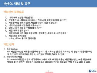 52 
- Internal Use Only - 
MySQL 백업 및 복구 
1.Full backup Full 백업은 백업할 자료를 처음부터 끝까지 다 기록하는 것이며, Full 백업 시 완전히 데이터를 백업할 수 있지만 시간이 많이 걸리고, 시스템에 부하를 초래할 수 있음 
2.Incremental 백업 Incremental 백업은 이전의 데이터와 비교해서 새로 추가된 내용만 백업하는 방법, 빠른 시간 내에 백업을 할 수 있지만, 백업하는 시간에 따라 데이터가 완전히 백업되지 못할 경우도 있을 수 있다. 
백업정책 결정요소 
1.나의 복구 조건은 무엇인가? 
2.운용중인 시스템의 데이터베이스 전체 사용 용량이 어떻게 되는가? 
3.사용할 백업 장비와 종류, 백업할 대상이 어떤 부분인가? 
4.데이터 손실에 대한 결함 허용하는가? 
5.얼마나 자주 백업을 수행해야 하는가? 
6.시점 복구가 필요한가? 다운 타임에 대한 결함 허용 산정 : 문제확인+복구계획+시스템복구 
7.백업 보전 정책 결정 online, offline, 물리적 장기보존 
백업 전략  