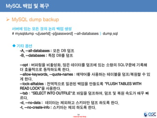 54 
- Internal Use Only - 
MySQL 백업 및 복구 
MySQL dump backup 
서버에 있는 모든 것의 논리 백업 생성 # mysqldump -u[userId] -p[password] --all-databases > dump.sql 
기타 옵션 -A, --all-databases : 모든 DB 덤프 -B, --databases : 특정 DB를 덤프 --opt : 버퍼링을 비활성화, 많은 데이터를 덤프에 있는 소량의 SQL구문에 기록해 더 효율적으로 동작하도록 한다. --allow-keywords, --quote-names : 예약어를 사용하는 테이블을 덤프/복원할 수 있게 한다. --lock-alltables : 전역적으로 일관된 백업을 만들도록 "FLUSH TABLES WITH READ LOCK"을 사용한다. --tab : "SELECT INTO OUTFILE"로 파일을 덤프하여, 덤프 및 복원 속도가 매우 빠르다. -d, --no-data : 데이터는 제외하고 스키마만 덤프 하도록 한다. -t, --no-create-info : 스키마는 제외 하도록 한다.  