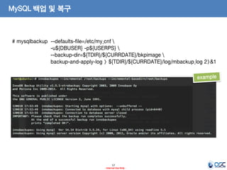57 
- Internal Use Only - 
MySQL 백업 및 복구 
# mysqlbackup --defaults-file=/etc/my.cnf  
-u${DBUSER} -p${USERPS}  
--backup-dir=${TDIR}/${CURRDATE}/bkpimage  
backup-and-apply-log > ${TDIR}/${CURRDATE}/log/mbackup.log 2>&1  