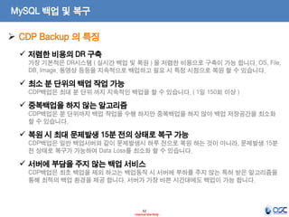 62 
- Internal Use Only - 
MySQL 백업 및 복구 
저렴한 비용의 DR 구축 가장 기본적은 DR시스템 ( 실시간 백업 및 복원 ) 을 저렴한 비용으로 구축이 가능 합니다. OS, File, DB, Image. 동영상 등등을 지속적으로 백업하고 필요 시 특정 시점으로 복원 할 수 있습니다. 
최소 분 단위의 백업 작업 가능 CDP백업은 최대 분 단위 까지 지속적인 백업을 할 수 있습니다. ( 1일 150회 이상 ) 
중복백업을 하지 않는 알고리즘 CDP백업은 분 단위까지 백업 작업을 수행 하지만 중복백업을 하지 않아 백업 저장공간을 최소화 할 수 있습니다. 
복원 시 최대 문제발생 15분 전의 상태로 복구 가능 CDP백업은 일반 백업서버와 같이 문제발생시 하루 전으로 복원 하는 것이 아니라, 문제발생 15분 전 상태로 복구가 가능하여 Data Loss를 최소화 할 수 있습니다. 
서버에 부담을 주지 않는 백업 서비스 CDP백업은 최초 백업을 제외 하고는 백업동작 시 서버에 부하를 주지 않는 특허 받은 알고리즘을 통해 최적의 백업 환경을 제공 합니다. 서버가 가장 바쁜 시간대에도 백업이 가능 합니다. 
CDP Backup 의 특징  