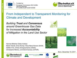 www.oeko.de
From Independent to Transparent Monitoring for
Climate and Development
Building Trust and Consensus
around Greenhouse Gas Data
for Increased Accountability
of Mitigation in the Land Use Sector
Hannes Böttcher (Oeko-Institut)
Martin Herold, Erika Romijn, Rosa Maria Roman (WUR)
Steffen Fritz, Dmitry Schepaschenko (IIASA)
Christopher Martius, and David Gaveau (CIFOR)
Bonn, December 19, 2017
Funded by:
European Commission DG CLIMA,
Service Request
N° CLIMA.A.2/ETU/2014/0008
 