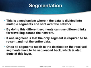 1-26CSE: Networking Fundamentals—Internetworking © 1999, Cisco Systems, Inc.www.cisco.com
Segmentation
• This is a mechanism wherein the data is divided into
multiple segments and sent over the network.
• By doing this different segments can use different links
for travelling across the network.
• If one segment is lost the only segment is required to be
re-sent and not the entire data.
• Once all segments reach to the destination the received
segments have to be sequenced back, which is also
done at this layer.
 