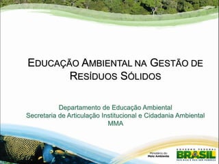 EDUCAÇÃO AMBIENTAL NA GESTÃO DE
RESÍDUOS SÓLIDOS
Departamento de Educação Ambiental
Secretaria de Articulação Institucional e Cidadania Ambiental
MMA

 
