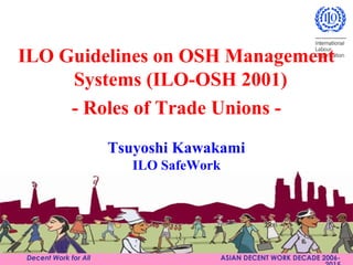 C184-2
Decent Work for All ASIAN DECENT WORK DECADE 2006-
Tsuyoshi Kawakami
ILO SafeWork
ILO Guidelines on OSH Management
Systems (ILO-OSH 2001)
- Roles of Trade Unions -
 