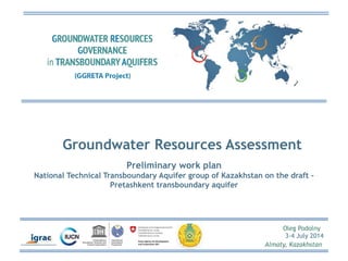 Groundwater Resources Assessment 
Oleg Podolny 
3-4 July 2014 
Almaty, Kazakhstan 
Preliminary work plan 
National Technical Transboundary Aquifer group of Kazakhstan on the draft – 
Pretashkent transboundary aquifer 
 