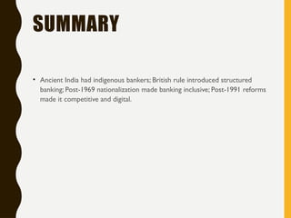 SUMMARY
• Ancient India had indigenous bankers; British rule introduced structured
banking; Post-1969 nationalization made banking inclusive; Post-1991 reforms
made it competitive and digital.
 