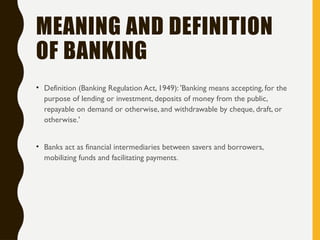 MEANING AND DEFINITION
OF BANKING
• Definition (Banking Regulation Act, 1949): 'Banking means accepting, for the
purpose of lending or investment, deposits of money from the public,
repayable on demand or otherwise, and withdrawable by cheque, draft, or
otherwise.'
• Banks act as financial intermediaries between savers and borrowers,
mobilizing funds and facilitating payments.
 