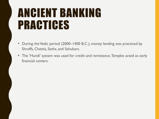 ANCIENT BANKING
PRACTICES
• During theVedic period (2000–1400 B.C.), money lending was practiced by
Shroffs, Chettis, Seths, and Sahukars.
• The 'Hundi' system was used for credit and remittance.Temples acted as early
financial centers.
 