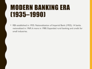 MODERN BANKING ERA
(1935–1990)
• RBI established in 1935. Nationalization of Imperial Bank (1955). 14 banks
nationalized in 1969, 6 more in 1980. Expanded rural banking and credit for
small industries.
 
