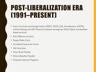 POST-LIBERALIZATION ERA
(1991–PRESENT)
• Entry of private and foreign banks (HDFC, ICICI, Citi). Introduction of ATMs,
online banking, and UPI. Financial inclusion through Jan DhanYojana and Aadhaar-
based services.
• Zero Balance account
• Rupay Debit Card
• Accidental Insurance Cover
• Life Insurance
• Over Draft Facility
• Direct BenefitsTransfer
• Financial Literacy Programs
 