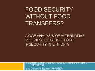 FOOD SECURITY
WITHOUT FOOD
TRANSFERS?

A CGE ANALYSIS OF ALTERNATIVE
POLICIES TO TACKLE FOOD
INSECURITY IN ETHIOPIA




A. Stefano Caria DRMFSS (MoARD), Seneshaw Tamru
     IFPRI/EDRI
and Gerawork Bizuneh IFPRI/EDRI
 