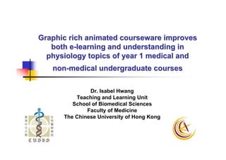 Graphic rich animated courseware improves
   both e-learning and understanding in
  physiology topics of year 1 medical and
   non-medical undergraduate courses

               Dr. Isabel Hwang
          Teaching and Learning Unit
         School of Biomedical Sciences
              Faculty of Medicine
      The Chinese University of Hong Kong
 