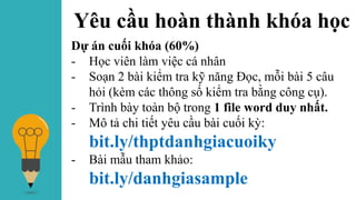 Yêu cầu hoàn thành khóa học
Dự án cuối khóa (60%)
- Học viên làm việc cá nhân
- Soạn 2 bài kiểm tra kỹ năng Đọc, mỗi bài 5 câu
hỏi (kèm các thông số kiểm tra bằng công cụ).
- Trình bày toàn bộ trong 1 file word duy nhất.
- Mô tả chi tiết yêu cầu bài cuối kỳ:
bit.ly/thptdanhgiacuoiky
- Bài mẫu tham khảo:
bit.ly/danhgiasample
 