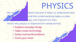 PHYSICS
We need to study physics because it helps us understand how
the world works — and that understanding helps us solve
problems, build things, and improve our lives.
Here's why physics is important (in simple terms):
⚬ Explains everyday things
⚬ Helps create technology
⚬ Solves real-world problems
⚬ Trains your brain
 