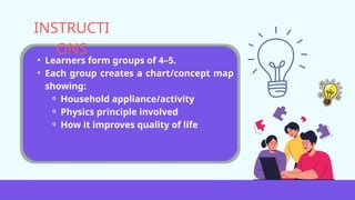 • Learners form groups of 4–5.
• Each group creates a chart/concept map
showing:
⚬ Household appliance/activity
⚬ Physics principle involved
⚬ How it improves quality of life
INSTRUCTI
ONS
 
