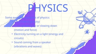 PHYSICS
Some everyday examples of physics:
⚬ A ball falling (gravity)
⚬ A car speeding up or slowing down
(motion and force)
⚬ Electricity turning on a light (energy and
circuits)
⚬ Sound coming from a speaker
(vibrations and waves)
 