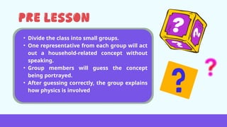 • Divide the class into small groups.
• One representative from each group will act
out a household-related concept without
speaking.
• Group members will guess the concept
being portrayed.
• After guessing correctly, the group explains
how physics is involved
 