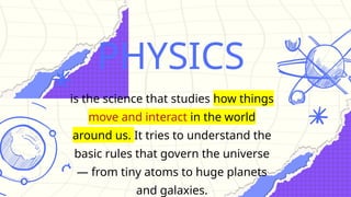 PHYSICS
is the science that studies how things
move and interact in the world
around us. It tries to understand the
basic rules that govern the universe
— from tiny atoms to huge planets
and galaxies.
 