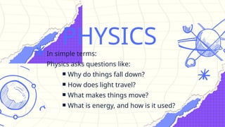 PHYSICS
In simple terms:
Physics asks questions like:
￭ Why do things fall down?
￭ How does light travel?
￭ What makes things move?
￭ What is energy, and how is it used?
 