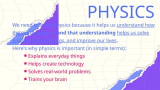 PHYSICS
We need to study physics because it helps us understand how
the world works — and that understanding helps us solve
problems, build things, and improve our lives.
Here's why physics is important (in simple terms):
￭ Explains everyday things
￭ Helps create technology
￭ Solves real-world problems
￭ Trains your brain
 
