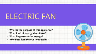 ELECTRIC FAN
• What is the purpose of this appliance?
• What kind of energy does it use?
• What happens to the energy?
• How does it make our lives easier?
 