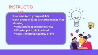 ⚬Learners form groups of 4–5.
⚬Each group creates a chart/concept map
showing:
￭ Household appliance/activity
￭ Physics principle involved
￭ How it improves quality of life
INSTRUCTIO
NS
 